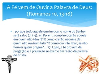  . porque todo aquele que invocar o nome do Senhor
será salvo (Jl 3,5). 14. Porém, como invocarão aquele
em quem não têm fé? E como crerão naquele de
quem não ouviram falar? E como ouvirão falar, se não
houver quem pregue? …17. Logo, a fé provém da
pregação e a pregação se exerce em razão da palavra
de Cristo.
A Fé vem de Ouvir a Palavra de Deus:
(Romanos 10, 13-18)
 