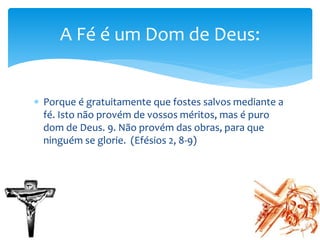  Porque é gratuitamente que fostes salvos mediante a
fé. Isto não provém de vossos méritos, mas é puro
dom de Deus. 9. Não provém das obras, para que
ninguém se glorie. (Efésios 2, 8-9)
A Fé é um Dom de Deus:
 
