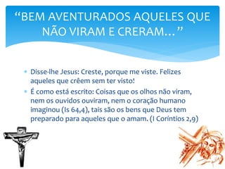  Disse-lhe Jesus: Creste, porque me viste. Felizes
aqueles que crêem sem ter visto!
 É como está escrito: Coisas que os olhos não viram,
nem os ouvidos ouviram, nem o coração humano
imaginou (Is 64,4), tais são os bens que Deus tem
preparado para aqueles que o amam. (I Coríntios 2,9)
“BEM AVENTURADOS AQUELES QUE
NÃO VIRAM E CRERAM…”
 