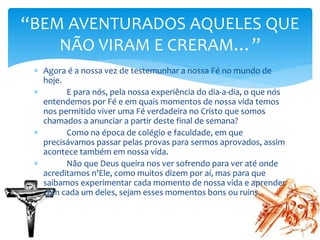 Agora é a nossa vez de testemunhar a nossa Fé no mundo de
hoje.
 E para nós, pela nossa experiência do dia-a-dia, o que nós
entendemos por Fé e em quais momentos de nossa vida temos
nos permitido viver uma Fé verdadeira no Cristo que somos
chamados a anunciar a partir deste final de semana?
 Como na época de colégio e faculdade, em que
precisávamos passar pelas provas para sermos aprovados, assim
acontece também em nossa vida.
 Não que Deus queira nos ver sofrendo para ver até onde
acreditamos n’Ele, como muitos dizem por aí, mas para que
saibamos experimentar cada momento de nossa vida e aprender
com cada um deles, sejam esses momentos bons ou ruins.
“BEM AVENTURADOS AQUELES QUE
NÃO VIRAM E CRERAM…”
 