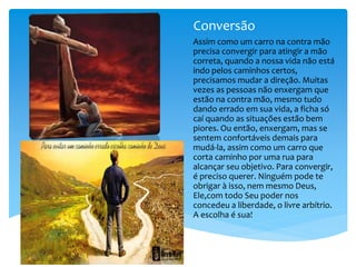 Conversão
Assim como um carro na contra mão
precisa convergir para atingir a mão
correta, quando a nossa vida não está
indo pelos caminhos certos,
precisamos mudar a direção. Muitas
vezes as pessoas não enxergam que
estão na contra mão, mesmo tudo
dando errado em sua vida, a ficha só
caí quando as situações estão bem
piores. Ou então, enxergam, mas se
sentem confortáveis demais para
mudá-la, assim como um carro que
corta caminho por uma rua para
alcançar seu objetivo. Para convergir,
é preciso querer. Ninguém pode te
obrigar à isso, nem mesmo Deus,
Ele,com todo Seu poder nos
concedeu a liberdade, o livre arbítrio.
A escolha é sua!
 