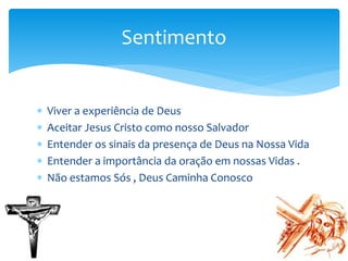 Viver a experiência de Deus
 Aceitar Jesus Cristo como nosso Salvador
 Entender os sinais da presença de Deus na Nossa Vida
 Entender a importância da oração em nossas Vidas .
 Não estamos Sós , Deus Caminha Conosco
Sentimento
 