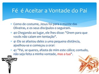  Como de costume, Jesus foi para o monte das
Oliveiras, e os seus discípulos o seguiram.
 40 Chegando ao lugar, ele lhes disse: "Orem para que
vocês não caiam em tentação".
 41 Ele se afastou deles a uma pequena distância,
ajoelhou-se e começou a orar:
 42 "Pai, se queres, afasta de mim este cálice; contudo,
não seja feita a minha vontade, mas a tua".
Fé é Aceitar a Vontade do Pai
 