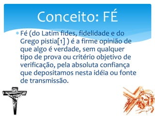Fé (do Latim fides, fidelidade e do
Grego pistia[1] ) é a firme opinião de
que algo é verdade, sem qualquer
tipo de prova ou critério objetivo de
verificação, pela absoluta confiança
que depositamos nesta idéia ou fonte
de transmissão.
Conceito: FÉ
 