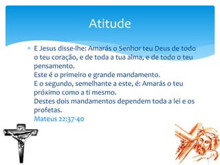  E Jesus disse-lhe: Amarás o Senhor teu Deus de todo
o teu coração, e de toda a tua alma, e de todo o teu
pensamento.
Este é o primeiro e grande mandamento.
E o segundo, semelhante a este, é: Amarás o teu
próximo como a ti mesmo.
Destes dois mandamentos dependem toda a lei e os
profetas.
Mateus 22:37-40
Atitude
 