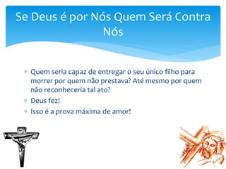  Quem seria capaz de entregar o seu único filho para
morrer por quem não prestava? Até mesmo por quem
não reconheceria tal ato?
 Deus fez!
 Isso é a prova máxima de amor!
Se Deus é por Nós Quem Será Contra
Nós
 