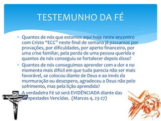  Quantos de nós que estamos aqui hoje neste encontro
com Cristo “ECC” neste final de semana já passamos por
provações, por dificuldades, por aperto financeiro, por
uma crise familiar, pela perda de uma pessoa querida e
quantos de nós conseguiu se fortalecer depois disso?
 Quantos de nós conseguimos aprender com a dor e no
momento mais difícil em que tudo parecia não ser mais
favorável, se colocou diante de Deus e ao invés da
murmuração ou desespero, agradeceu a Deus não pelo
sofrimento, mas pela lição aprendida?
 A verdadeira Fé só será EVIDÊNCIADA diante das
tempestades Vencidas. (Marcos 4, 23-27)
TESTEMUNHO DA FÉ
 