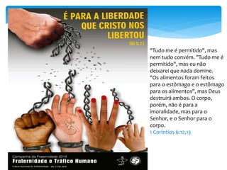 "Tudo me é permitido", mas
nem tudo convém. "Tudo me é
permitido", mas eu não
deixarei que nada domine.
"Os alimentos foram feitos
para o estômago e o estômago
para os alimentos", mas Deus
destruirá ambos. O corpo,
porém, não é para a
imoralidade, mas para o
Senhor, e o Senhor para o
corpo.
1 Coríntios 6:12,13
 