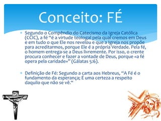  Segundo o Compêndio do Catecismo da Igreja Católica
(CCIC), a fé “é a virtude teologal pela qual cremos em Deus
e em tudo o que Ele nos revelou e que a Igreja nos propõe
para acreditarmos, porque Ele é a própria Verdade. Pela fé,
o homem entrega-se a Deus livremente. Por isso, o crente
procura conhecer e fazer a vontade de Deus, porque «a fé
opera pela caridade»” (Gálatas 5:6).
 Definição de Fé: Segundo a carta aos Hebreus, “A Fé é o
fundamento da esperança; É uma certeza a respeito
daquilo que não se vê.“
Conceito: FÉ
 