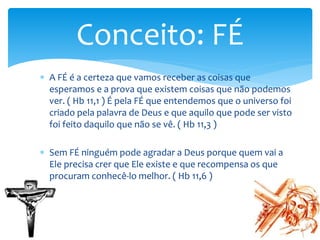  A FÉ é a certeza que vamos receber as coisas que
esperamos e a prova que existem coisas que não podemos
ver. ( Hb 11,1 ) É pela FÉ que entendemos que o universo foi
criado pela palavra de Deus e que aquilo que pode ser visto
foi feito daquilo que não se vê. ( Hb 11,3 )
 Sem FÉ ninguém pode agradar a Deus porque quem vai a
Ele precisa crer que Ele existe e que recompensa os que
procuram conhecê-lo melhor. ( Hb 11,6 )
Conceito: FÉ
 