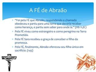  “Foi pela FÉ que Abraão, respondendo o chamado
obedeceu e partiu para uma terra que deveria receber
como herança, e partiu sem saber para onde ia.” (Hb 11,8 )
 Pela FÉ viveu como estrangeiro e como peregrino na Terra
Prometida.
 Pela FÉ Sara recebeu a graça de conceber o filho da
promessa.
 Pela FÉ, finalmente, Abraão ofereceu seu filho único em
sacrifício. (145)
A FÉ de Abraão
 