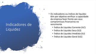 Indicadores de
Liquidez
• Os indicadores ou índices de liquidez
têm por objetivo verificar a capacidade
da empresa fazer frente aos seus
compromissos financeiros no
vencimento
• Índice de Liquidez Corrente (ILC)
• Índice de Liquidez Seca (ILS)
• Índice de Liquidez Imediata (ILI)
• Índice de Liquidez Geral (ILG)
 