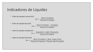 Indicadores de Liquidez
• Índice de Liquidez Corrente (ILC)
𝐼𝐿𝐶 =
𝐴𝑡𝑖𝑣𝑜 𝐶𝑖𝑟𝑐𝑢𝑙𝑎𝑛𝑡𝑒
𝑃𝑎𝑠𝑠𝑖𝑣𝑜 𝐶𝑖𝑟𝑐𝑢𝑙𝑎𝑛𝑡𝑒
• Índice de Liquidez Seca (ILS)
𝐼𝐿𝑆 =
𝐴𝑡𝑖𝑣𝑜 𝐶𝑖𝑟𝑐𝑢𝑙𝑎𝑛𝑡𝑒 − 𝐸𝑠𝑡𝑜𝑞𝑢𝑒𝑠
𝑃𝑎𝑠𝑠𝑖𝑣𝑜 𝐶𝑖𝑟𝑐𝑢𝑙𝑎𝑛𝑡𝑒
• Índice de Liquidez Imediata (ILI)
𝐼𝐿𝐼 =
𝐷𝑖𝑠𝑝𝑜𝑛í𝑣𝑒𝑙 + 𝐴𝑝𝑙𝑖𝑐. 𝐹𝑖𝑛𝑎𝑛𝑐𝑒𝑖𝑟𝑎
𝑃𝑎𝑠𝑠𝑖𝑣𝑜 𝐶𝑖𝑟𝑐𝑢𝑙𝑎𝑛𝑡𝑒
• Índice de Liquidez Geral (ILG)
𝐼𝐿𝐺 =
𝐴𝑡𝑖𝑣𝑜 𝐶𝑖𝑟𝑐𝑢𝑙𝑎𝑛𝑡𝑒 + 𝑅𝑒𝑎𝑙. 𝐿𝑜𝑛𝑔𝑜 𝑃𝑟𝑎𝑧𝑜
𝑃𝑎𝑠𝑠𝑖𝑣𝑜 𝐶𝑖𝑟𝑐𝑢𝑙𝑎𝑛𝑡𝑒 + 𝑃𝑎𝑠𝑠𝑖𝑣𝑜 𝑛ã𝑜 𝐶𝑖𝑟𝑐𝑢𝑙𝑎𝑛𝑡𝑒
 