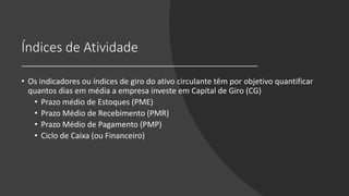 Índices de Atividade
• Os indicadores ou índices de giro do ativo circulante têm por objetivo quantificar
quantos dias em média a empresa investe em Capital de Giro (CG)
• Prazo médio de Estoques (PME)
• Prazo Médio de Recebimento (PMR)
• Prazo Médio de Pagamento (PMP)
• Ciclo de Caixa (ou Financeiro)
 