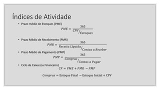 Índices de Atividade
• Prazo médio de Estoques (PME)
𝑃𝑀𝐸 =
365
𝐶𝑃𝑉
𝐸𝑠𝑡𝑜𝑞𝑢𝑒𝑠
• Prazo Médio de Recebimento (PMR)
𝑃𝑀𝑅 =
365
𝑅𝑒𝑐𝑒𝑖𝑡𝑎 𝐿í𝑞𝑢𝑖𝑑𝑎
𝐶𝑜𝑛𝑡𝑎𝑠 𝑎 𝑅𝑒𝑐𝑒𝑏𝑒𝑟
• Prazo Médio de Pagamento (PMP)
𝑃𝑀𝑃 =
365
𝐶𝑜𝑚𝑝𝑟𝑎𝑠
𝐶𝑜𝑛𝑡𝑎𝑠 𝑎 𝑃𝑎𝑔𝑎𝑟
• Ciclo de Caixa (ou Financeiro)
𝐶𝐹 = 𝑃𝑀𝐸 + 𝑃𝑀𝑅 − 𝑃𝑀𝑃
𝐶𝑜𝑚𝑝𝑟𝑎𝑠 = Estoque Final − Estoque Inicial + CPV
 