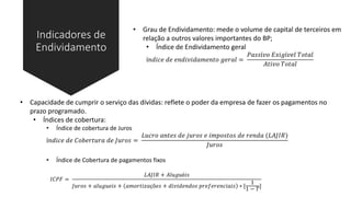 Indicadores de
Endividamento
• Grau de Endividamento: mede o volume de capital de terceiros em
relação a outros valores importantes do BP;
• Índice de Endividamento geral
í𝑛𝑑𝑖𝑐𝑒 𝑑𝑒 𝑒𝑛𝑑𝑖𝑣𝑖𝑑𝑎𝑚𝑒𝑛𝑡𝑜 𝑔𝑒𝑟𝑎𝑙 =
𝑃𝑎𝑠𝑠í𝑣𝑜 𝐸𝑥𝑖𝑔í𝑣𝑒𝑙 𝑇𝑜𝑡𝑎𝑙
𝐴𝑡𝑖𝑣𝑜 𝑇𝑜𝑡𝑎𝑙
• Capacidade de cumprir o serviço das dívidas: reflete o poder da empresa de fazer os pagamentos no
prazo programado.
• Índices de cobertura:
• Índice de cobertura de Juros
í𝑛𝑑𝑖𝑐𝑒 𝑑𝑒 𝐶𝑜𝑏𝑒𝑟𝑡𝑢𝑟𝑎 𝑑𝑒 𝐽𝑢𝑟𝑜𝑠 =
𝐿𝑢𝑐𝑟𝑜 𝑎𝑛𝑡𝑒𝑠 𝑑𝑒 𝑗𝑢𝑟𝑜𝑠 𝑒 𝑖𝑚𝑝𝑜𝑠𝑡𝑜𝑠 𝑑𝑒 𝑟𝑒𝑛𝑑𝑎 (𝐿𝐴𝐽𝐼𝑅)
𝐽𝑢𝑟𝑜𝑠
• Índice de Cobertura de pagamentos fixos
𝐼𝐶𝑃𝐹 =
𝐿𝐴𝐽𝐼𝑅 + 𝐴𝑙𝑢𝑔𝑢é𝑖𝑠
𝐽𝑢𝑟𝑜𝑠 + 𝑎𝑙𝑢𝑔𝑢𝑒𝑖𝑠 + 𝑎𝑚𝑜𝑟𝑡𝑖𝑧𝑎çõ𝑒𝑠 + 𝑑𝑖𝑣𝑖𝑑𝑒𝑛𝑑𝑜𝑠 𝑝𝑟𝑒𝑓𝑒𝑟𝑒𝑛𝑐𝑖𝑎𝑖𝑠 ∗ [
1
1 − 𝑇
]
 