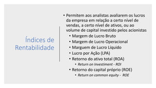Índices de
Rentabilidade
• Permitem aos analistas avaliarem os lucros
da empresa em relação a certo nível de
vendas, a certo nível de ativos, ou ao
volume de capital investido pelos acionistas
• Margem de Lucro Bruto
• Margem de Lucro Operacional
• Marguem de Lucro Líquido
• Lucro por Ação (LPA)
• Retorno do ativo total (ROA)
• Return on Investiment - ROI
• Retorno do capital próprio (ROE)
• Return on common equity - ROE
 