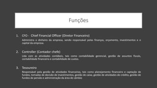 Funções
1. CFO - Chief Financial Officer (Diretor Financeiro)
Administra o dinheiro da empresa, sendo responsável pelas finanças, orçamento, investimentos e o
capital da empresa.
2. Controller (Contador chefe)
Lida com as atividades contábeis, tais como contabilidade gerencial, gestão de assuntos fiscais,
contabilidade financeira e contabilidade de custos.
3. Tesoureiro
Responsável pela gestão de atividades financeiras, tais como planejamento financeiro e captação de
fundos, tomadas de decisão de investimentos, gestão de caixa, gestão de atividades de crédito, gestão de
fundos de pensão e administração da área de câmbio
 