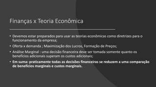 Finanças x Teoria Econômica
• Devemos estar preparados para usar as teorias econômicas como diretrizes para o
funcionamento da empresa;
• Oferta x demanda ; Maximização dos Lucros, Formação de Preços;
• Análise Marginal : uma decisão financeira deve ser tomada somente quanto os
benefícios adicionais superam os custos adicionais;
• Em suma: praticamente todas as decisões financeiras se reduzem a uma comparação
de benefícios marginais e custos marginais.
 