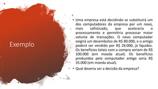 Exemplo
• Uma empresa está decidindo se substituirá um
dos computadores da empresa por um novo,
mais sofisticado, que aceleraria o
processamento e permitiria processar maior
volume de transações. O novo computador
exigirá um desembolso de R$ 80.000, e o antigo
poderá ser vendido por R$ 28.000, já líquidos.
Os benefícios totais com a compra seriam de R$
100.000 (em moeda atual). Os benefícios
produzidos pelo computador antigo seria R$
35.000 (em moeda atual).
• Qual deveria ser a decisão da empresa?
 