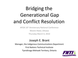 Bridging the  Generational Gap and Conflict Resolution AFOA 10 th  Anniversary National Conference Westin Hotel, Ottawa Thursday March 4, 2010 Joseph E. Brant Manager, the Indigenous Communications Department First Nations Technical Institute Tyendinaga Mohawk Territory, Ontario 