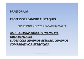PRAETORIUM
PROFESSOR LEANDRO EUSTAQUIO
CURSO PARA AGENTE ADMINISTRATIVO PF

AFO – ADMINISTRACAO FINANCEIRA
ORCAMENTARIA
SLIDES COM QUADROS-RESUMO, QUADROS
COMPARATIVOS, EXERCICIOS
www.leandroeustaquio.com.br

 