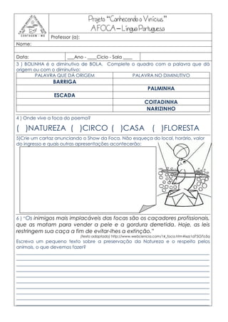 Projeto “Conhecendo o Vinícius”
                                     A FOCA – Língua Portuguesa
               Professor (a):
Nome:

Data:                 ___Ano - ____Ciclo - Sala ____
3 ) BOLINHA é o diminutivo de BOLA. Complete o quadro com a palavra que dá
origem ou com o diminutivo:
        PALAVRA QUE DÁ ORIGEM                PALAVRA NO DIMINUTIVO
                BARRIGA
                                                                   PALMINHA
                ESCADA
                                                                 COITADINHA
                                                                  NARIZINHO
4 ) Onde vive a foca do poema?

( )NATUREZA ( )CIRCO ( )CASA ( )FLORESTA
5)Crie um cartaz anunciando o Show da Foca. Não esqueça do local, horário, valor
do ingresso e quais outras apresentações acontecerão:




6 ) “Os inimigos mais implacáveis das focas são os caçadores profissionais,
que as matam para vender a pele e a gordura derretida. Hoje, as leis
restringem sua caça a fim de evitar-lhes a extinção.”
                                (texto adaptado) http://www.webciencia.com/14_foca.htm#ixzz1d75O7o5q
Escreva um pequeno texto sobre a preservação da Natureza e o respeito pelos
animais, o que devemos fazer?
____________________________________________________________________________________
____________________________________________________________________________________
____________________________________________________________________________________
____________________________________________________________________________________
____________________________________________________________________________________
____________________________________________________________________________________
____________________________________________________________________________________
____________________________________________________________________________________
____________________________________________________________________________________
____________________________________________________________________________________
 