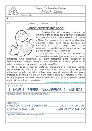 Projeto “Conhecendo o Vinícius”
                                      A FOCA – Ciências
               Professor (a):
Nome:

Data:                 ___Ano - ____Ciclo - Sala ____

                      Características das focas
                                 As focas são de sangue quente e
                            amamentam as crias. Ela é a menor espécie
                            dos oceanos, com o comprimento de 1,40 m
                            e 90 kg. Tem geralmente a cor cinza chumbo,
                            algumas vezes, com riscas brancas ou
                            manchas em todo o corpo. Nas "focas-
                            peludas", os machos apresentam a cor do
                            pêlo mais escuro que as fêmeas.
                                 Os pés e as mãos são as nadadeiras,
                            onde os dedos estão ligados por membranas,
formando uma superfície de bom tamanho para favorecer o
deslocamento na água. Tudo isso lhes permite nadar com agilidade de
peixe, embora tenham a pele coberta de pêlos.
      O pescoço é pouco notável, parecendo a cabeça ligada
diretamente ao tronco. O revestimento do corpo - uma espessa
epiderme coberta de pêlos, sobre uma camada grossa de gordura -
protege-os contra o frio e é um bom motivo para que habitem os mares
da região polar. As focas podem viver de 25 a 35 anos, porém, já foi
registrado uma foca com 40 anos.
                                           http://www.webciencia.com/14_foca.htm#ixzz1d6zcIBAT

1 ) As FOCAS são

  ( )AVES ( )RÉPTEIS ( )MAMÍFEROS ( )ANFÍBIOS
2 ) O que permite às focas nadar como peixes?
____________________________________________________________________________________
__________________________________________________________________________________
____________________________________________________________________________________
3 ) Complete:
A PELE DA FOCA É COBERTA DE __________ EM CIMA DE UMA
CAMADA GROSSA DE _________________, QUE AS PROTEGE DO
_____________.
4 ) Como o ser humano se protege do frio?
____________________________________________________________________________________
__________________________________________________________________________________
____________________________________________________________________________________
 