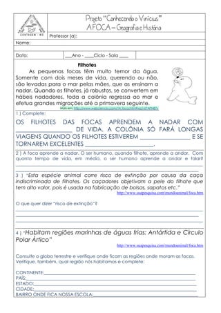 Projeto “Conhecendo o Vinícius”
                                    A FOCA – Geografia e História
                Professor (a):
Nome:

Data:                   ___Ano - ____Ciclo - Sala ____

                        Filhotes
     As pequenas focas têm muito temor da água.
Somente com dois meses de vida, querendo ou não,
são levadas para o mar pelas mães, que as ensinam a
nadar. Quando os filhotes, já robustos, se convertem em
hábeis nadadores, toda a colônia regressa ao mar e
efetua grandes migrações até a primavera seguinte.
                     Mais em: http://www.webciencia.com/14_foca.htm#ixzz1d7APN87v
1 ) Complete:

OS FILHOTES DAS FOCAS APRENDEM A NADAR COM
___________________ DE VIDA. A COLÔNIA SÓ FARÁ LONGAS
VIAGENS QUANDO OS FILHOTES ESTIVEREM _________________ E SE
TORNAREM EXCELENTES _______________________.
2 ) A foca aprende a nadar. O ser humano, quando filhote, aprende a andar. Com
quanto tempo de vida, em média, o ser humano aprende a andar e falar?
____________________________________________________________________________________
__________________________________________________________________________________
3 ) “Esta espécie animal corre risco de extinção por causa da caça
indiscriminada de filhotes. Os caçadores objetivam a pele do filhote que
tem alto valor, pois é usada na fabricação de bolsas, sapatos etc.”
                                                       http://www.suapesquisa.com/mundoanimal/foca.htm

O que quer dizer “risco de extinção”?
____________________________________________________________________________________
__________________________________________________________________________________
____________________________________________________________________________________

4 ) “Habitam     regiões marinhas de águas frias: Antártida e Círculo
Polar Ártico”
                                                       http://www.suapesquisa.com/mundoanimal/foca.htm

Consulte o globo terrestre e verifique onde ficam as regiões onde moram as focas.
Verifique, também, qual região nós habitamos e complete:

CONTINENTE:____________________________________________________________________
PAÍS:____________________________________________________________________________
ESTADO:_________________________________________________________________________
CIDADE:_________________________________________________________________________
BAIRRO ONDE FICA NOSSA ESCOLA:_______________________________________________
 