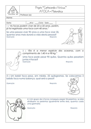 Projeto “Conhecendo o Vinícius”
                                    A FOCA – Matemática
             Professor (a):
Nome:

Data:               ___Ano - ____Ciclo - Sala ____
1 ) “As focas podem viver de 25 a 35 anos, porém,
já foi registrado uma foca com 40 anos.”
Se uma pessoa viver 90 anos e uma foca viver 35,
quantos anos mais durará a vida desta pessoa?
Operação                                      Resposta




               2 ) “Ela é a menor espécie dos oceanos, com o
               comprimento de 1,40 m e 90 kg.”
               Uma foca pode pesar 90 quilos. Quantos quilos pesariam
               juntas 4 focas?
               Operação                                       Resposta




3 ) Um bebê foca pesa, em média, 25 quilogramas. Se colocarmos 2
bebês foca numa balança, qual será o peso?

Operação                                      Resposta




                     4 ) Um grupo de 6 focas conseguiu pegar 24 peixinhos, se elas
                     dividissem os peixinhos igualmente entre elas, quantos cada
                     uma ganharia:

                     Operação                                      Resposta
 