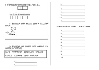 6- O BRINQUEDO PREDILETO DA FOCA É A:                3-_________________________

                                                     4-_________________________
                                                     5-_________________________
    7- A FOCA ADORA COMER:                           6-_________________________
                                                     7-_________________________
                                                     8-_________________________
    8- ESCREVA UMA FRASE COM A PALAVRA
FOCA:                                            10- ESCREVA PALAVRAS COM A LETRA Ff:

                                                     1-________________________
                                                     2-________________________
            __________________________________
                                                     3-_________________________
                                                     4-_________________________
______________________________________________       5-_________________________
                                                     6-_________________________
   9- ESCREVA OS NOMES DOS ANIMAIS EM
ORDEM ALFABÉTICA:                                    7-_________________________

GATO – TARTARUGA – BORBOLETA – MACACO –              8-_________________________
                                                     9-_________________________
CAVALO – ELEFANTE – LEÃO – FORMIGA
                                                     10-________________________

         1-________________________
         2-________________________
 