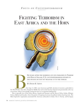 FOCUS

ON

COUNTERTERRORISM

Phil Foster

FIGHTING TERRORISM IN
EAST AFRICA AND THE HORN

B

SIX YEARS AFTER THE BOMBINGS OF OUR EMBASSIES IN NAIROBI
AND DAR ES SALAAM, U.S. COUNTERTERRORISM EFFORTS IN
THE REGION DO NOT YET MEASURE UP TO THE THREAT.
BY DAVID H. SHINN

efore Sept. 11, 2001, most Americans paid little attention to terrorism, particularly in
the Third World. Since then, though the Middle East and Central Asia have figured most prominently in the war
on terrorism, Africa is increasingly coming into focus as an important battleground.
This is especially true of East Africa (Kenya, Uganda and Tanzania) and the Horn of Africa (Sudan, Ethiopia,
Eritrea, Djibouti and Somalia), where the practice of targeting Americans for political violence has deep roots. The
Black September organization assassinated the American ambassador to Sudan, Cleo A. Noel Jr., and his deputy
36

FOREIGN SERVICE JOURNAL/SEPTEMBER 2004

 