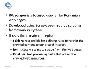 RWScraper: Implementation
• RWScraper is a focused crawler for Romanian
web pages
• Developed using Scrapy: open-source scraping
framework in Python
• It uses three main concepts:
– Spiders: responsible for defining rules to restrict the
crawled content to our area of interest
– Items: data we want to scrape from the web pages
– Pipelines: text processing tasks that act on the
crawled web resources
19.08.15 RoEduNet Conference 2014 – Chișinău, R. Moldova 10
 