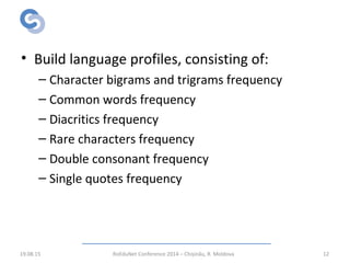 RWScraper Language Validation
• Build language profiles, consisting of:
– Character bigrams and trigrams frequency
– Common words frequency
– Diacritics frequency
– Rare characters frequency
– Double consonant frequency
– Single quotes frequency
19.08.15 RoEduNet Conference 2014 – Chișinău, R. Moldova 12
 
