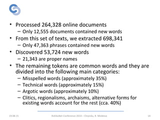 Results
• Processed 264,328 online documents
– Only 12,555 documents contained new words
• From this set of texts, we extracted 698,341
– Only 47,363 phrases contained new words
• Discovered 53,724 new words
– 21,343 are proper names
• The remaining tokens are common words and they are
divided into the following main categories:
– Misspelled words (approximately 35%)
– Technical words (approximately 15%)
– Argotic words (approximately 10%)
– Clitics, regionalisms, archaisms, alternative forms for
existing words account for the rest (cca. 40%)
19.08.15 RoEduNet Conference 2014 – Chișinău, R. Moldova 14
 