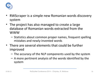 Conclusions
• RWScraper is a simple new Romanian words discovery
system
• The project has also managed to create a large
database of Romanian words extracted from the
WWW
– Statistics about common proper names, frequent spelling
mistakes and newly-invented words
• There are several elements that could be further
improved
– The accuracy of the NLP components used by the system
– A more pertinent analysis of the words identified by the
system
19.08.15 RoEduNet Conference 2014 – Chi inău, R. Moldovaș 16
 