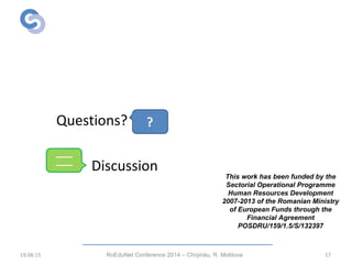 Thank you!
Questions?
Discussion
19.08.15 RoEduNet Conference 2014 – Chi inău, R. Moldovaș 17
This work has been funded by the
Sectorial Operational Programme
Human Resources Development
2007-2013 of the Romanian Ministry
of European Funds through the
Financial Agreement
POSDRU/159/1.5/S/132397
 