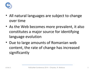 Introduction
• All natural languages are subject to change
over time
• As the Web becomes more prevalent, it also
constitutes a major source for identifying
language evolution
• Due to large amounts of Romanian web
content, the rate of change has increased
significantly
19.08.15 RoEduNet Conference 2014 – Chi inău, R. Moldovaș 3
 
