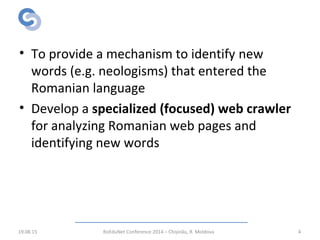 Objective
• To provide a mechanism to identify new
words (e.g. neologisms) that entered the
Romanian language
• Develop a specialized (focused) web crawler
for analyzing Romanian web pages and
identifying new words
19.08.15 RoEduNet Conference 2014 – Chișinău, R. Moldova 4
 