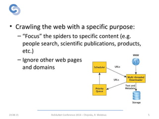 Focused Web Crawling
• Crawling the web with a specific purpose:
– “Focus” the spiders to specific content (e.g.
people search, scientific publications, products,
etc.)
– Ignore other web pages
and domains
19.08.15 RoEduNet Conference 2014 – Chișinău, R. Moldova 5
 