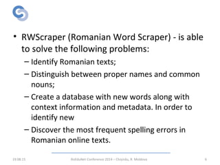 Solution: RWScraper
• RWScraper (Romanian Word Scraper) - is able
to solve the following problems:
– Identify Romanian texts;
– Distinguish between proper names and common
nouns;
– Create a database with new words along with
context information and metadata. In order to
identify new
– Discover the most frequent spelling errors in
Romanian online texts.
19.08.15 RoEduNet Conference 2014 – Chișinău, R. Moldova 6
 
