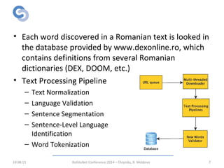RWScraper – Text Processing
• Each word discovered in a Romanian text is looked in
the database provided by www.dexonline.ro, which
contains definitions from several Romanian
dictionaries (DEX, DOOM, etc.)
• Text Processing Pipeline
– Text Normalization
– Language Validation
– Sentence Segmentation
– Sentence-Level Language
Identification
– Word Tokenization
19.08.15 RoEduNet Conference 2014 – Chișinău, R. Moldova 7
 