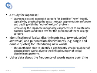 Related Work:
Neologisms Identification
• A study for Japanese:
– Scanning existing Japanese corpora for possible ”new” words,
typically by processing the texts through segmentation software
and dealing with the ”out-of-lexicon” problem
– Simulating the Japanese morphological processes to create new
possible words and then test for the presence of them in large
corpora
• Identification of lexical discriminants (e.g. termed, called,
known as) and punctuation discriminants (e.g. single and
double quotes) for introducing new words
– This method is able to identify a significantly smaller number of
potential new words due to the limited number of lexical
discriminant patterns.
• Using data about the frequency of words usage over time
19.08.15 RoEduNet Conference 2014 – Chișinău, R. Moldova 8
 
