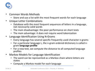 Related Work:
Language Identification
• Common Words Methods
– Store and use a list with the most frequent words for each language
• Unique Letter Combinations
– Database with the most frequent sequences of letters in a language,
not necessarily valid words
– The main disadvantage: the poor performance on short texts
– The main advantage: it does not require word tokenization
• Language Identification Using N-Grams
– Every language has several specific frequently used character n-grams
– For a particular language L, the n-gram ordered dictionary is called n-
gram language profile
– For a new text, we compute the distance to all computed language
profiles
• Markov Models for Language Identification
– The word can be represented as a Markov chain where letters are
states
– Compute a Markov model for each language
19.08.15 RoEduNet Conference 2014 – Chișinău, R. Moldova 9
 