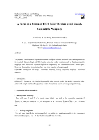 Mathematical Theory and Modeling                                                             www.iiste.org
ISSN 2224-5804 (Paper)    ISSN 2225-0522 (Online)
Vol.2, No.3, 2012


    A Focus on a Common Fixed Point Theorem using Weakly
                                    Compatible Mappings


                             V.Srinivas*, B.V.B.Reddy, R.Umamaheshwar Rao


            1, 2, 3.   Department of Mathematics, Sreenidhi Institue of Science and Technology,
                             Ghatkesar, R.R.Dist-501 301, Andhra Pradesh, India.
                                    *Email: srinivasveladi@yahoo.co.in,


Abstract



The purpose     of this paper is to present a common fixed point theorem in a metric space which generalizes
the result of Bijendra Singh and M.S.Chauhan using the weaker conditions such as Weakly compatible
mappings and Associated sequence in place of compatibility and completeness of the metric space.
More over the condition of continuity of any one of the mapping is being dropped.
Keywords: Fixed point, Self maps, , compatible mappings, weakly compatible mappings , associated
sequence.



1 . Introduction
G.Jungck [1] introduced the concept of compatible maps which is weaker than weakly commuting maps.
After wards Jungck and Rhoades[4] defined weaker class of maps known as weakly compatible maps.



1.1 Definitions and Preliminaries


1.1.1 Compatible mappings
  Two self maps S and T of a metric space (X,d)                 are said to be compatible mappings if

lim d(STxn,TSxn)=0, whenever        <xn> is a sequence in X    such that   lim Sxn= lim Txn= t    for some
n →∞                                                                       n →∞      n →∞

t∈X.


1.1. 2   Weakly compatible
 Two self maps S and T of a metric space (X,d)      are said to be   weakly compatible if they commute at
their coincidence point.   i.e if   Su=Tu for some u∈X then STu=TSu.




                                                     60
 