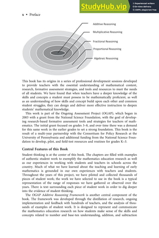 Additive Reasoning
Multiplicative Reasoning
Fractional Reasoning
Proportional Reasoning
Algebraic Reasoning
This book has its origins in a series of professional development sessions developed
to provide teachers with the essential understanding of mathematical content,
research, formative assessment strategies, and tools and resources to meet the needs
of all students. We have found that when teachers have a deeper knowledge of the
skills and concepts a student must possess to be mathematically proﬁcient, as well
as an understanding of how skills and concept build upon each other and common
student struggles, they can design and deliver more eﬀective instruction to deepen
students’ mathematical knowledge.
This work is part of the Ongoing Assessment Project (OGAP), which began in
2003 with a grant from the National Science Foundation, with the goal of develop-
ing research-based formative assessment tools and strategies for teachers of math-
ematics. The initial grant focused on grades 3–8, and over time there was a demand
for this same work in the earlier grades to set a strong foundation. This book is the
result of a multi-year partnership with the Consortium for Policy Research at the
University of Pennsylvania and additional funding from the National Science Foun-
dation to develop, pilot, and ﬁeld-test resources and routines for grades K–3.
Central Features of this Book
Student thinking is at the center of this book. The chapters are ﬁlled with examples
of authentic student work to exemplify the mathematics education research as well
as our experiences in working with students and teachers in schools across the
country. Much of what we have learned about the teaching and learning of early
mathematics is grounded in our own experiences with teachers and students.
Throughout the years of this project, we have piloted and collected thousands of
pieces of student work; the work we have selected to use in the book is a typical
representation of the range of responses we have gathered or observed over the
years. There is text surrounding each piece of student work in order to dig deeper
into the evidence of student thinking.
The OGAP Additive Reasoning Framework is another central component of the
book. The framework was developed through the distillation of research, ongoing
implementation and feedback with hundreds of teachers, and the analysis of thou-
sands of examples of student work. It is designed to represent and communicate
the mathematics education research on how students make sense of the skills and
concepts related to number and base-ten understanding, addition, and subtraction
x • Preface
 