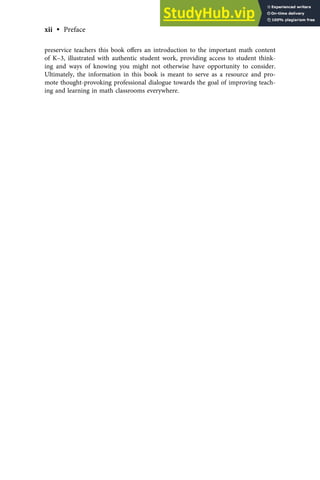 preservice teachers this book oﬀers an introduction to the important math content
of K–3, illustrated with authentic student work, providing access to student think-
ing and ways of knowing you might not otherwise have opportunity to consider.
Ultimately, the information in this book is meant to serve as a resource and pro-
mote thought-provoking professional dialogue towards the goal of improving teach-
ing and learning in math classrooms everywhere.
xii • Preface
 