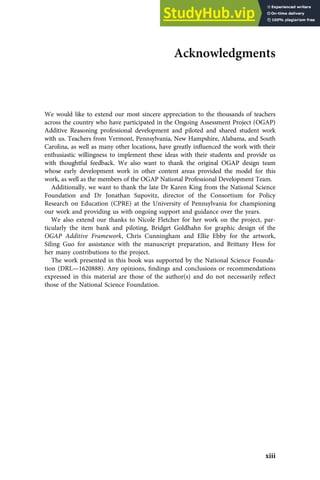Acknowledgments
We would like to extend our most sincere appreciation to the thousands of teachers
across the country who have participated in the Ongoing Assessment Project (OGAP)
Additive Reasoning professional development and piloted and shared student work
with us. Teachers from Vermont, Pennsylvania, New Hampshire, Alabama, and South
Carolina, as well as many other locations, have greatly inﬂuenced the work with their
enthusiastic willingness to implement these ideas with their students and provide us
with thoughtful feedback. We also want to thank the original OGAP design team
whose early development work in other content areas provided the model for this
work, as well as the members of the OGAP National Professional Development Team.
Additionally, we want to thank the late Dr Karen King from the National Science
Foundation and Dr Jonathan Supovitz, director of the Consortium for Policy
Research on Education (CPRE) at the University of Pennsylvania for championing
our work and providing us with ongoing support and guidance over the years.
We also extend our thanks to Nicole Fletcher for her work on the project, par-
ticularly the item bank and piloting, Bridget Goldhahn for graphic design of the
OGAP Additive Framework, Chris Cunningham and Ellie Ebby for the artwork,
Siling Guo for assistance with the manuscript preparation, and Brittany Hess for
her many contributions to the project.
The work presented in this book was supported by the National Science Founda-
tion (DRL—1620888). Any opinions, ﬁndings and conclusions or recommendations
expressed in this material are those of the author(s) and do not necessarily reﬂect
those of the National Science Foundation.
xiii
 