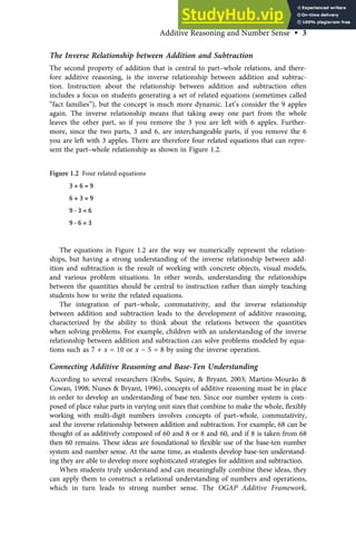 The Inverse Relationship between Addition and Subtraction
The second property of addition that is central to part–whole relations, and there-
fore additive reasoning, is the inverse relationship between addition and subtrac-
tion. Instruction about the relationship between addition and subtraction often
includes a focus on students generating a set of related equations (sometimes called
“fact families”), but the concept is much more dynamic. Let’s consider the 9 apples
again. The inverse relationship means that taking away one part from the whole
leaves the other part, so if you remove the 3 you are left with 6 apples. Further-
more, since the two parts, 3 and 6, are interchangeable parts, if you remove the 6
you are left with 3 apples. There are therefore four related equations that can repre-
sent the part–whole relationship as shown in Figure 1.2.
The equations in Figure 1.2 are the way we numerically represent the relation-
ships, but having a strong understanding of the inverse relationship between add-
ition and subtraction is the result of working with concrete objects, visual models,
and various problem situations. In other words, understanding the relationships
between the quantities should be central to instruction rather than simply teaching
students how to write the related equations.
The integration of part–whole, commutativity, and the inverse relationship
between addition and subtraction leads to the development of additive reasoning,
characterized by the ability to think about the relations between the quantities
when solving problems. For example, children with an understanding of the inverse
relationship between addition and subtraction can solve problems modeled by equa-
tions such as 7 + x = 10 or x − 5 = 8 by using the inverse operation.
Connecting Additive Reasoning and Base-Ten Understanding
According to several researchers (Krebs, Squire, & Bryant, 2003; Martins-Mourão &
Cowan, 1998; Nunes & Bryant, 1996), concepts of additive reasoning must be in place
in order to develop an understanding of base ten. Since our number system is com-
posed of place value parts in varying unit sizes that combine to make the whole, ﬂexibly
working with multi-digit numbers involves concepts of part–whole, commutativity,
and the inverse relationship between addition and subtraction. For example, 68 can be
thought of as additively composed of 60 and 8 or 8 and 60, and if 8 is taken from 68
then 60 remains. These ideas are foundational to ﬂexible use of the base-ten number
system and number sense. At the same time, as students develop base-ten understand-
ing they are able to develop more sophisticated strategies for addition and subtraction.
When students truly understand and can meaningfully combine these ideas, they
can apply them to construct a relational understanding of numbers and operations,
which in turn leads to strong number sense. The OGAP Additive Framework,
Figure 1.2 Four related equations
3 + 6 = 9
6 + 3 = 9
9 - 3 = 6
9 - 6 = 3
Additive Reasoning and Number Sense • 3
 