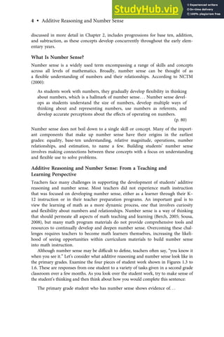 discussed in more detail in Chapter 2, includes progressions for base ten, addition,
and subtraction, as these concepts develop concurrently throughout the early elem-
entary years.
What Is Number Sense?
Number sense is a widely used term encompassing a range of skills and concepts
across all levels of mathematics. Broadly, number sense can be thought of as
a ﬂexible understanding of numbers and their relationships. According to NCTM
(2000):
As students work with numbers, they gradually develop ﬂexibility in thinking
about numbers, which is a hallmark of number sense. . . Number sense devel-
ops as students understand the size of numbers, develop multiple ways of
thinking about and representing numbers, use numbers as referents, and
develop accurate perceptions about the eﬀects of operating on numbers.
(p. 80)
Number sense does not boil down to a single skill or concept. Many of the import-
ant components that make up number sense have their origins in the earliest
grades: equality, base-ten understanding, relative magnitude, operations, number
relationships, and estimation, to name a few. Building students’ number sense
involves making connections between these concepts with a focus on understanding
and ﬂexible use to solve problems.
Additive Reasoning and Number Sense: From a Teaching and
Learning Perspective
Teachers face many challenges in supporting the development of students’ additive
reasoning and number sense. Most teachers did not experience math instruction
that was focused on developing number sense, either as a learner through their K–
12 instruction or in their teacher preparation programs. An important goal is to
view the learning of math as a more dynamic process, one that involves curiosity
and ﬂexibility about numbers and relationships. Number sense is a way of thinking
that should permeate all aspects of math teaching and learning (Berch, 2005; Sousa,
2008), but many math program materials do not provide comprehensive tools and
resources to continually develop and deepen number sense. Overcoming these chal-
lenges requires teachers to become math learners themselves, increasing the likeli-
hood of seeing opportunities within curriculum materials to build number sense
into math instruction.
Although number sense may be diﬃcult to deﬁne, teachers often say, “you know it
when you see it.” Let’s consider what additive reasoning and number sense look like in
the primary grades. Examine the four pieces of student work shown in Figures 1.3 to
1.6. These are responses from one student to a variety of tasks given in a second grade
classroom over a few months. As you look over the student work, try to make sense of
the student’s thinking and then think about how you would complete this sentence:
The primary grade student who has number sense shows evidence of. . .
4 • Additive Reasoning and Number Sense
 